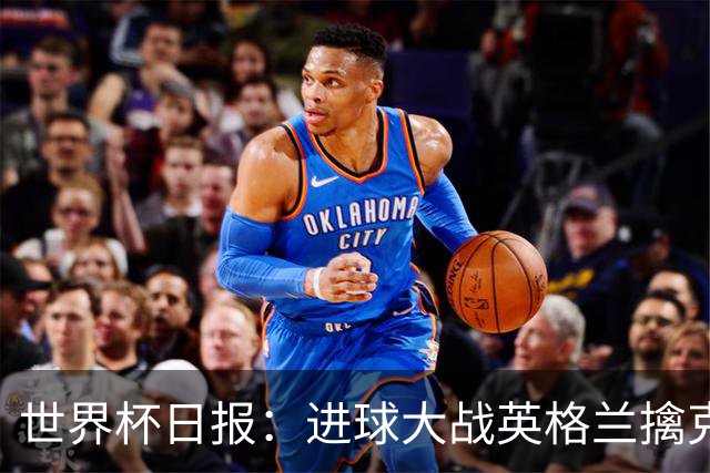 世界杯日报：进球大战英格兰擒克罗地亚 马宁将迎首秀