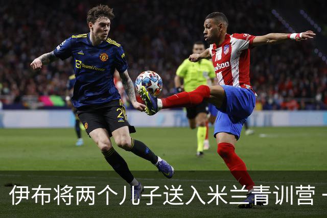 伊布将两个儿子送入米兰青训营 一个U17一个U15