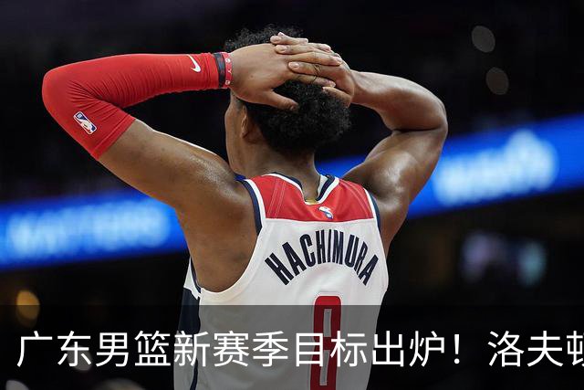 广东男篮新赛季目标出炉！洛夫顿有望加盟，杜锋爱徒或迎来机会