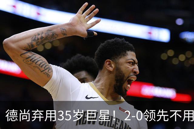 德尚弃用35岁巨星！2-0领先不用他，世界杯0出场，和姆巴佩有过节