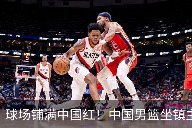 球场铺满中国红！中国男篮坐镇主场迎战日本，杨瀚森归队说不紧张