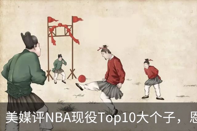 美媒评NBA现役Top10大个子，恩比德第5，约基奇进前3，第1无悬念