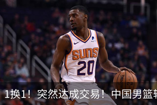 1换1！突然达成交易！中国男篮轮换级别前锋